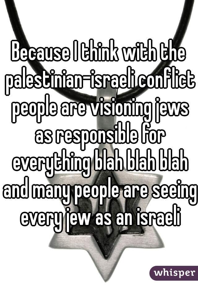 Because I think with the palestinian-israeli conflict people are visioning jews as responsible for everything blah blah blah and many people are seeing every jew as an israeli