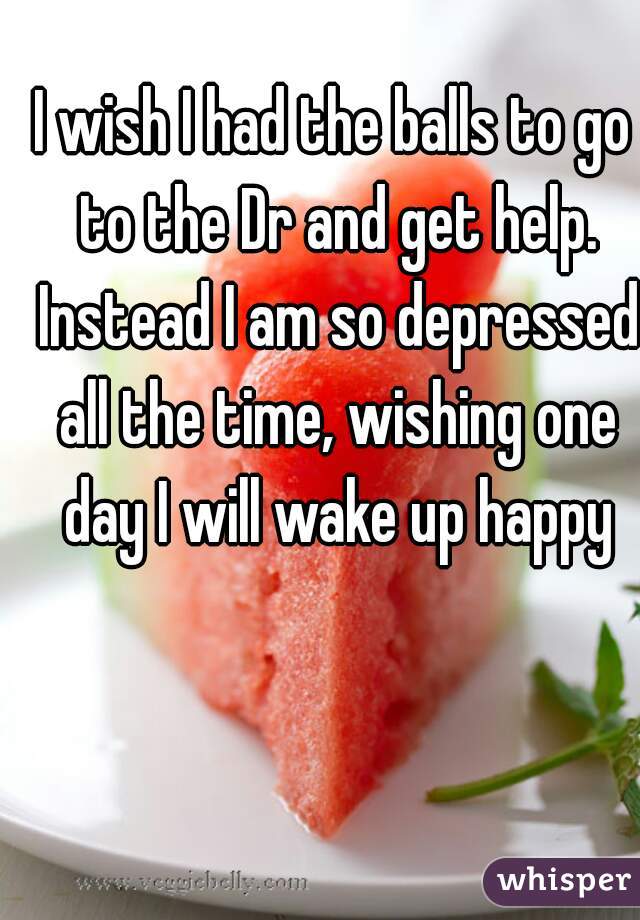 I wish I had the balls to go to the Dr and get help. Instead I am so depressed all the time, wishing one day I will wake up happy