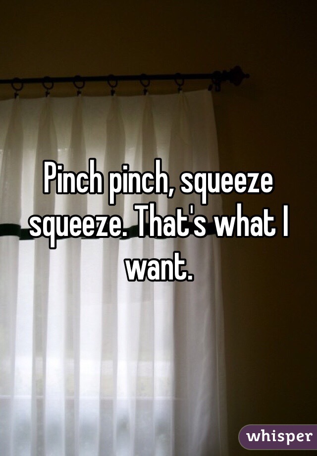 Pinch pinch, squeeze squeeze. That's what I want.