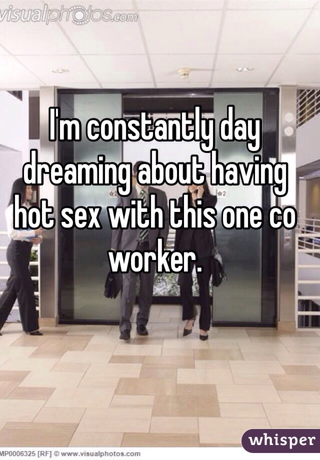 I'm constantly day dreaming about having hot sex with this one co worker. 