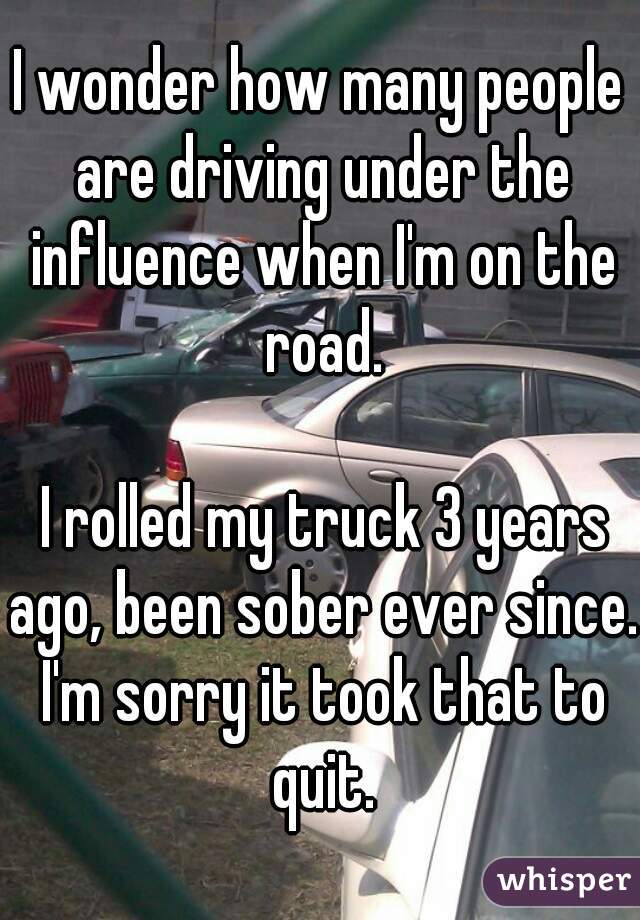 I wonder how many people are driving under the influence when I'm on the road.

 I rolled my truck 3 years ago, been sober ever since. I'm sorry it took that to quit.