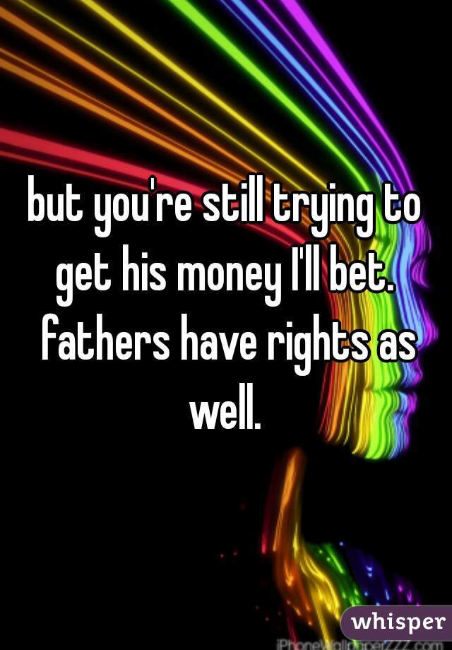 but you're still trying to get his money I'll bet.  fathers have rights as well. 