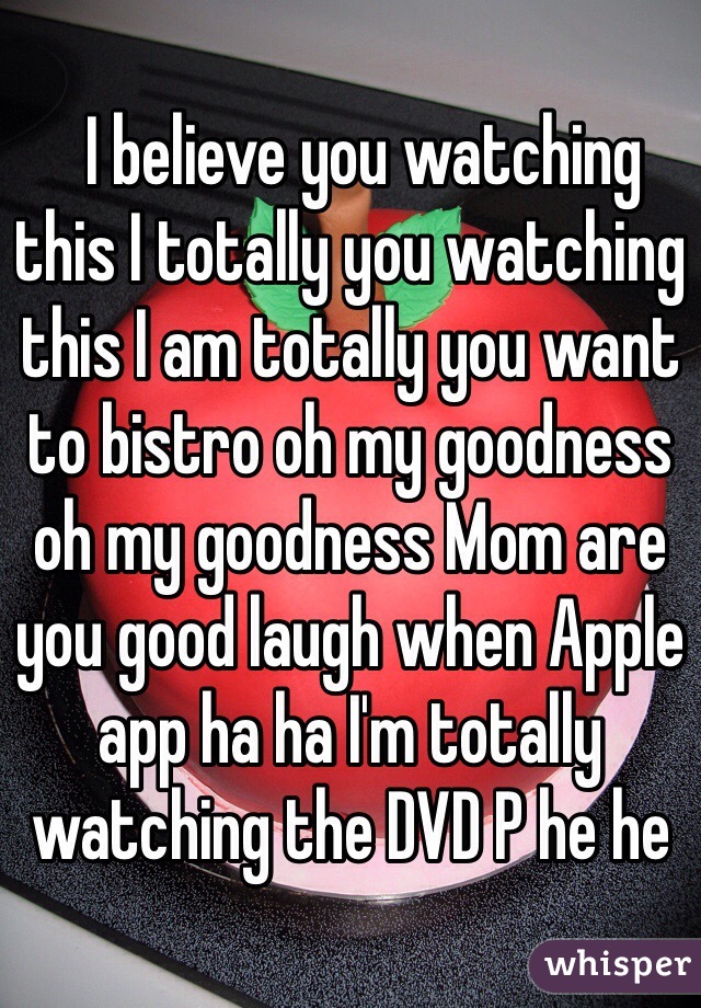   I believe you watching this I totally you watching this I am totally you want to bistro oh my goodness oh my goodness Mom are you good laugh when Apple app ha ha I'm totally watching the DVD P he he﻿