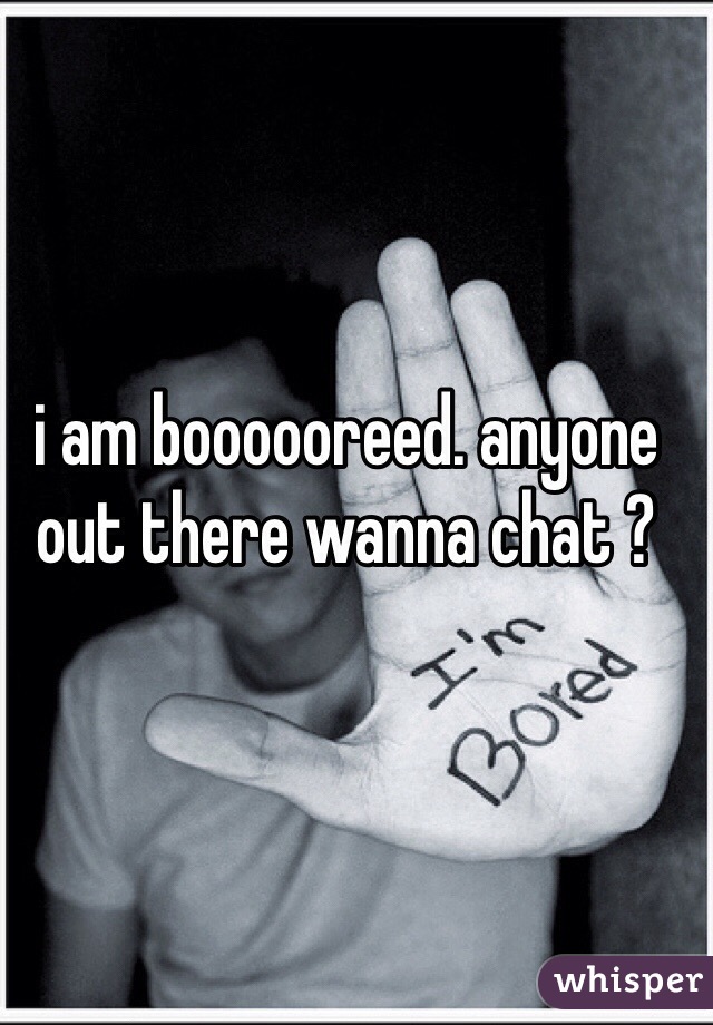 i am boooooreed. anyone out there wanna chat ?