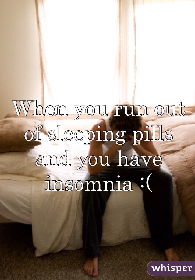 When you run out of sleeping pills and you have insomnia :(