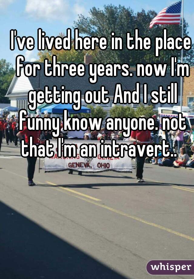 
I've lived here in the place for three years. now I'm getting out And I still funny know anyone. not that I'm an intravert..  