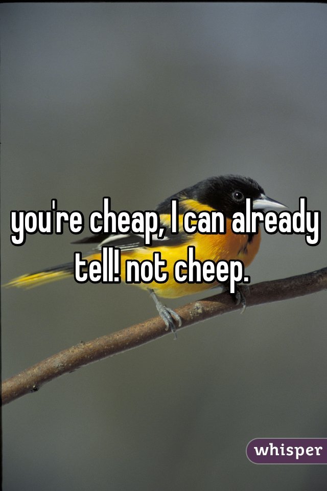 you're cheap, I can already tell! not cheep. 