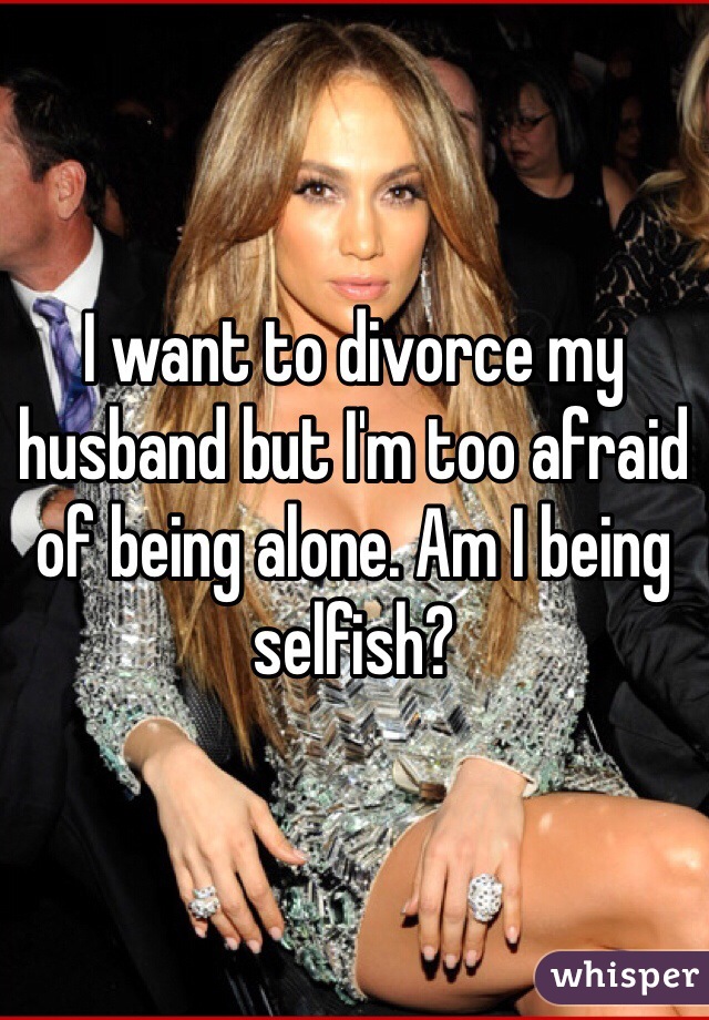 I want to divorce my husband but I'm too afraid of being alone. Am I being selfish? 