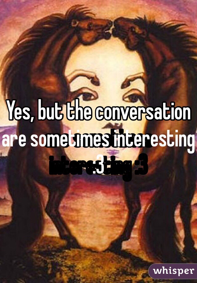 Yes, but the conversation are sometimes interesting :3