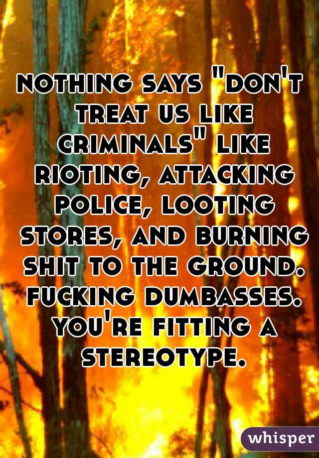 nothing says "don't treat us like criminals" like rioting, attacking police, looting stores, and burning shit to the ground. fucking dumbasses. you're fitting a stereotype.