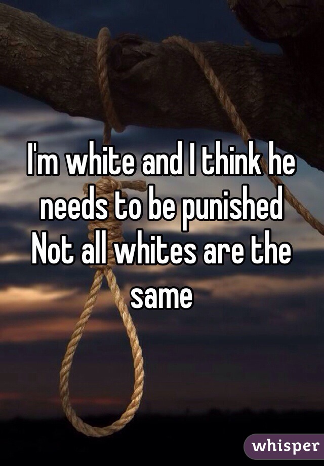 I'm white and I think he needs to be punished 
Not all whites are the same