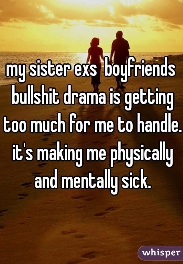 my sister exs  boyfriends bullshit drama is getting too much for me to handle. it's making me physically and mentally sick.