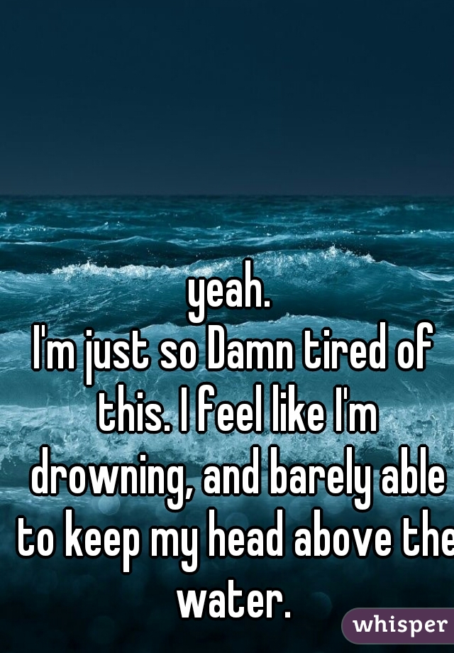 yeah. 
I'm just so Damn tired of this. I feel like I'm drowning, and barely able to keep my head above the water. 