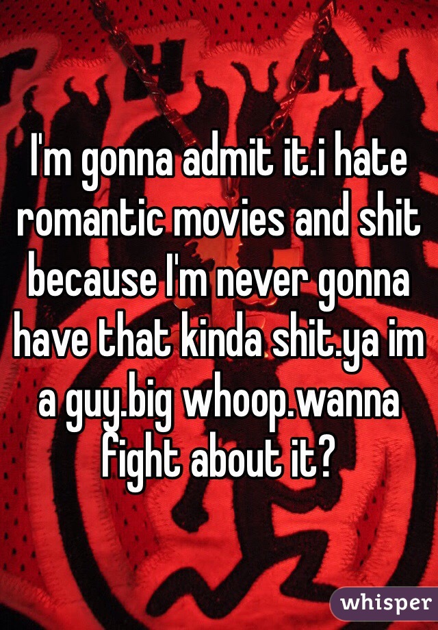 I'm gonna admit it.i hate romantic movies and shit because I'm never gonna have that kinda shit.ya im a guy.big whoop.wanna fight about it?