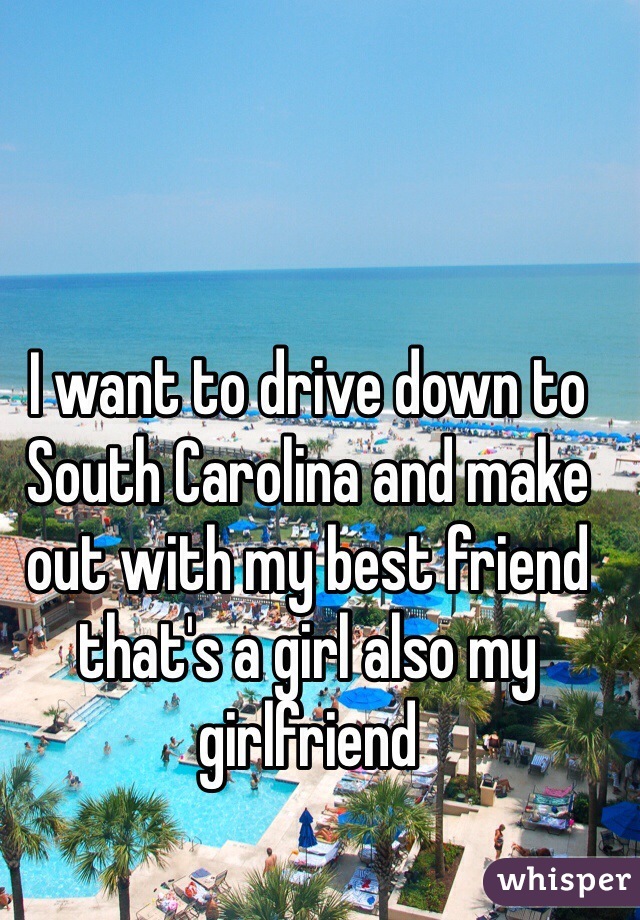 I want to drive down to South Carolina and make out with my best friend that's a girl also my girlfriend