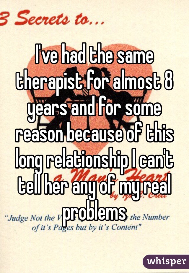 I've had the same therapist for almost 8 years and for some reason because of this long relationship I can't tell her any of my real problems 