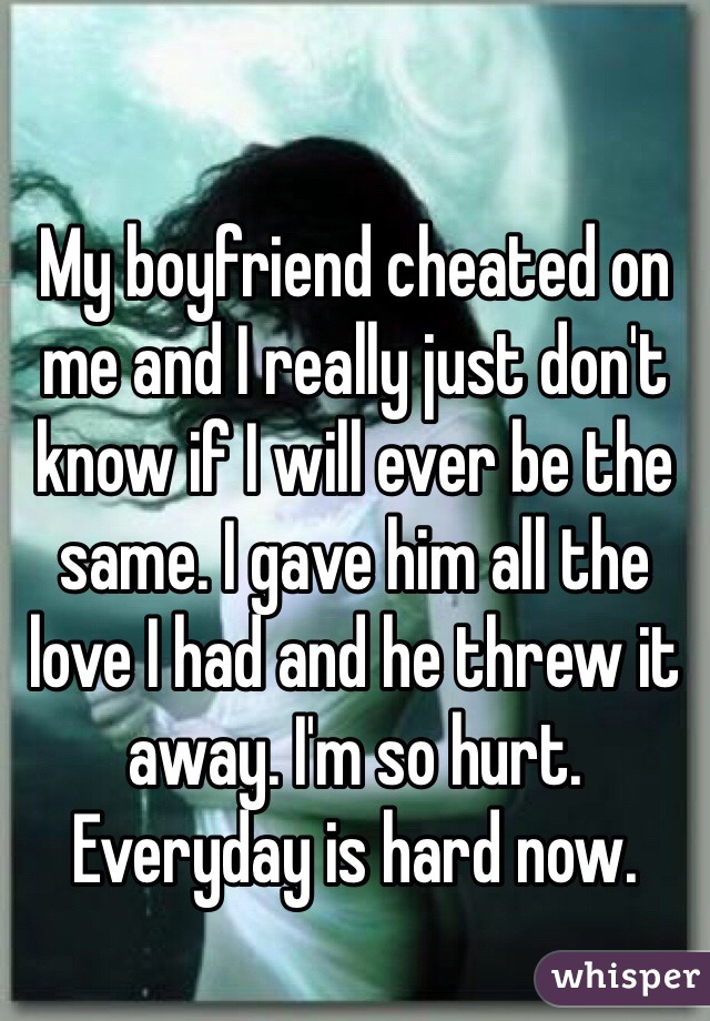 My boyfriend cheated on me and I really just don't know if I will ever be the same. I gave him all the love I had and he threw it away. I'm so hurt. Everyday is hard now. 