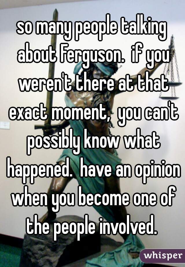 so many people talking about Ferguson.  if you weren't there at that exact moment,  you can't possibly know what happened.  have an opinion when you become one of the people involved. 