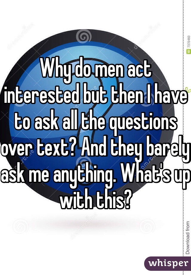 Why do men act interested but then I have to ask all the questions over text? And they barely ask me anything. What's up with this?