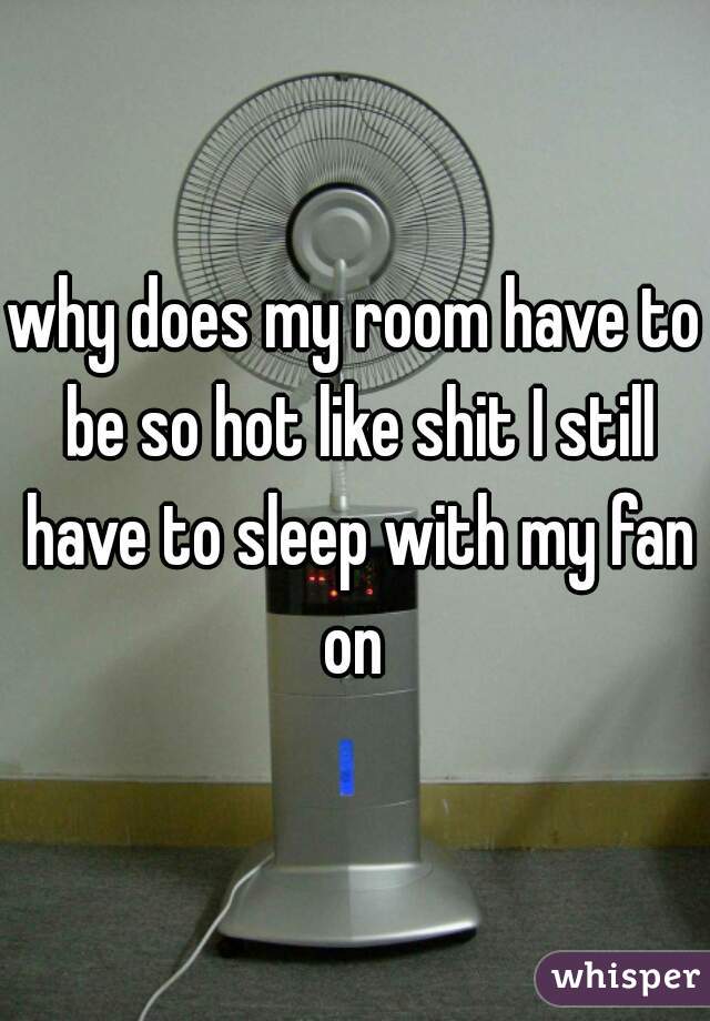 why does my room have to be so hot like shit I still have to sleep with my fan on 