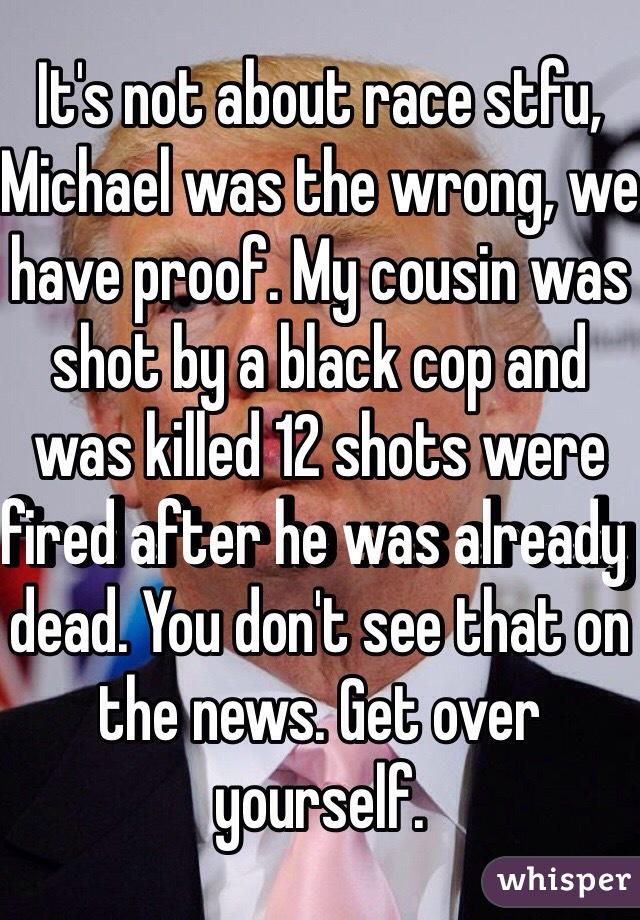 It's not about race stfu, Michael was the wrong, we have proof. My cousin was shot by a black cop and was killed 12 shots were fired after he was already dead. You don't see that on the news. Get over yourself. 