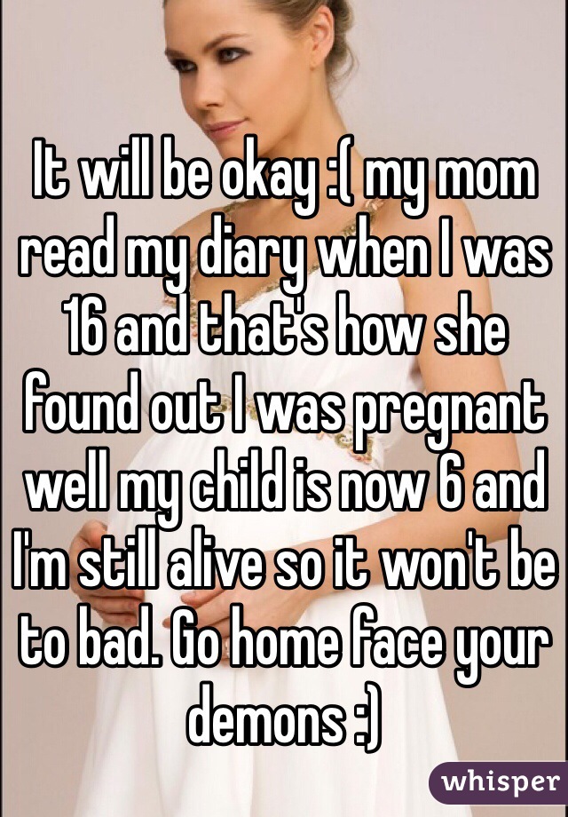 It will be okay :( my mom read my diary when I was 16 and that's how she found out I was pregnant well my child is now 6 and I'm still alive so it won't be to bad. Go home face your demons :) 