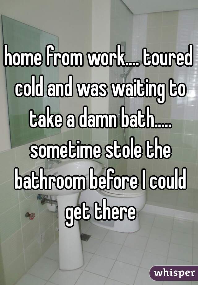 home from work.... toured cold and was waiting to take a damn bath..... sometime stole the bathroom before I could get there