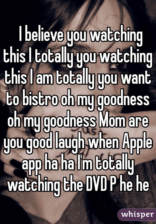   I believe you watching this I totally you watching this I am totally you want to bistro oh my goodness oh my goodness Mom are you good laugh when Apple app ha ha I'm totally watching the DVD P he he﻿