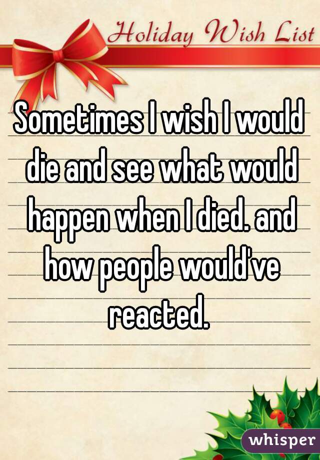 Sometimes I wish I would die and see what would happen when I died. and how people would've reacted. 