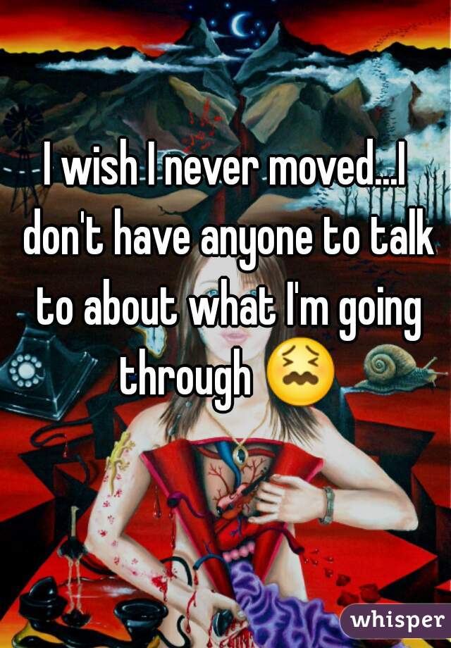 I wish I never moved...I don't have anyone to talk to about what I'm going through 😖 