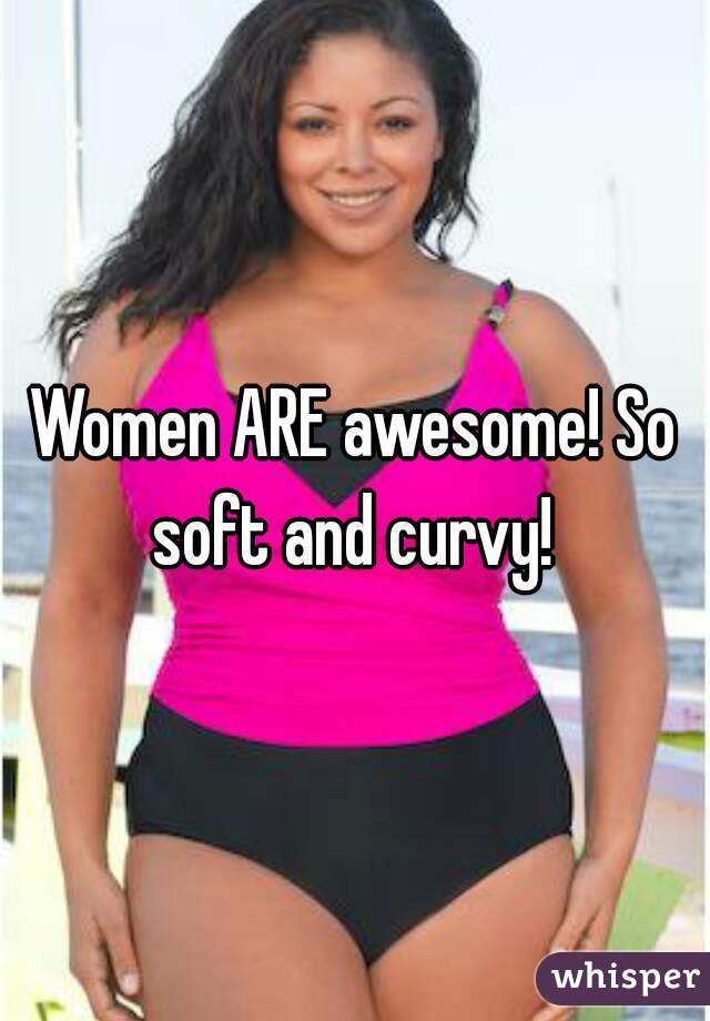 Women ARE awesome! So soft and curvy! 