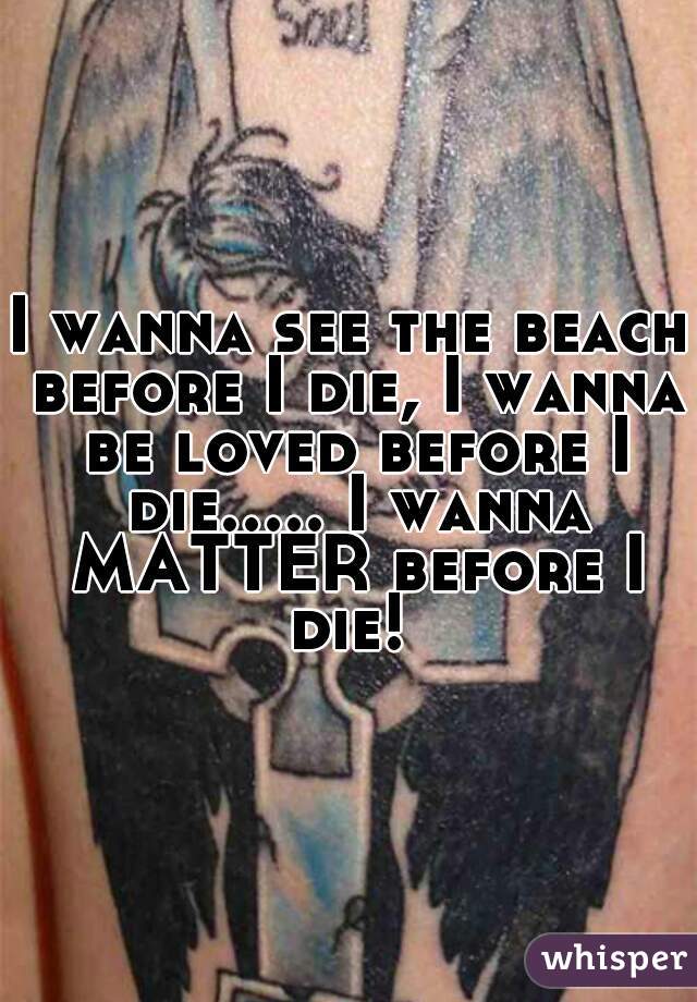 I wanna see the beach before I die, I wanna be loved before I die..... I wanna MATTER before I die! 