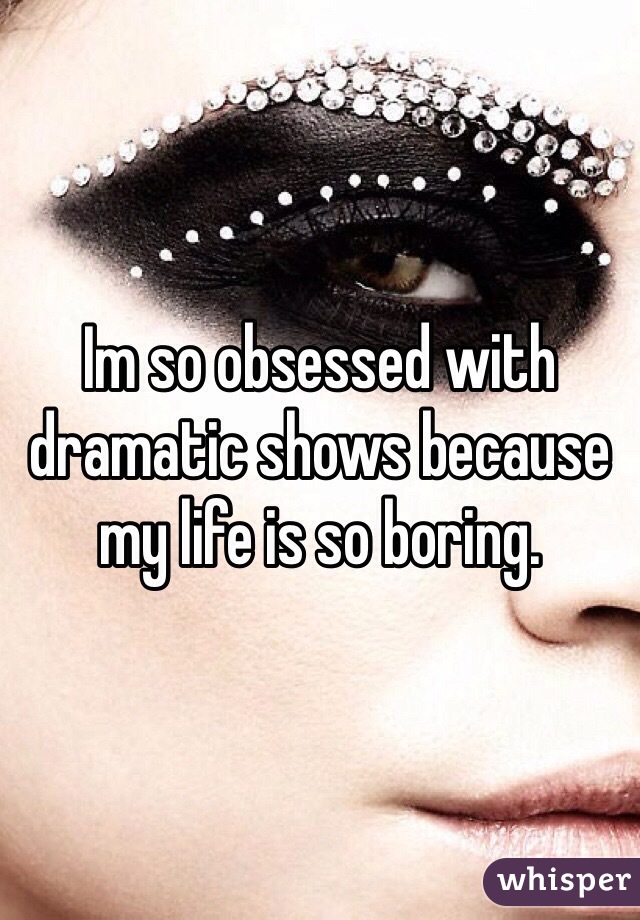 Im so obsessed with dramatic shows because my life is so boring.