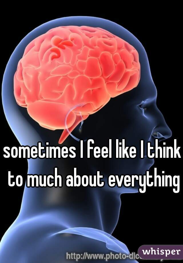 sometimes I feel like I think to much about everything