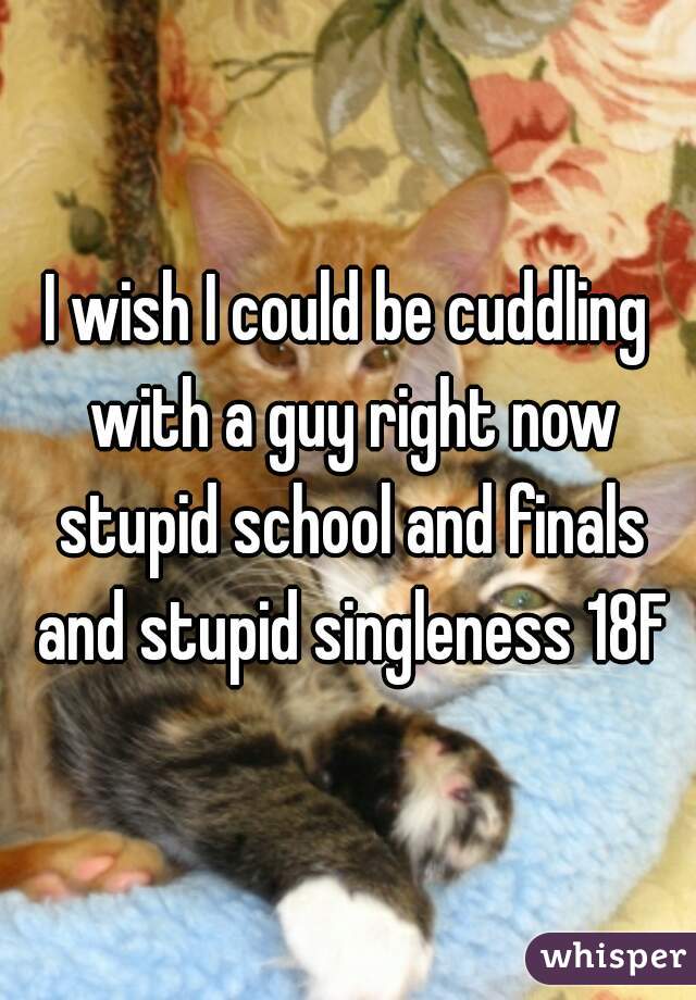 I wish I could be cuddling with a guy right now stupid school and finals and stupid singleness 18F