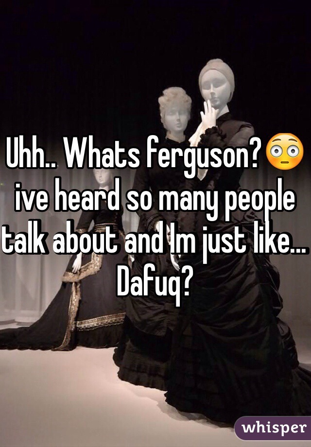 Uhh.. Whats ferguson?😳ive heard so many people talk about and Im just like... Dafuq?