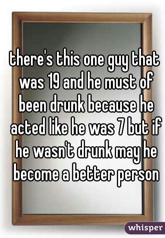 there's this one guy that was 19 and he must of been drunk because he acted like he was 7 but if he wasn't drunk may he become a better person