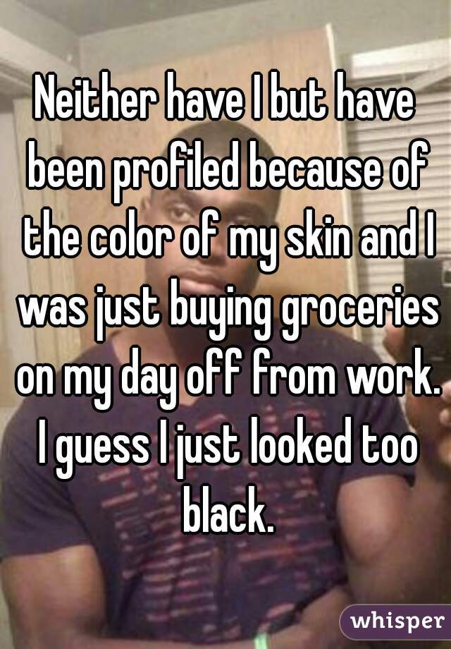 Neither have I but have been profiled because of the color of my skin and I was just buying groceries on my day off from work. I guess I just looked too black.