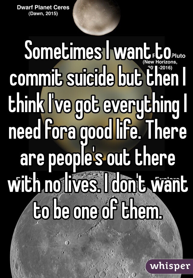 Sometimes I want to commit suicide but then I think I've got everything I need fora good life. There are people's out there with no lives. I don't want to be one of them.