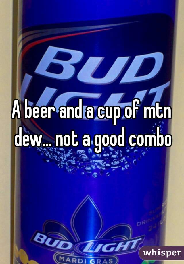 A beer and a cup of mtn dew... not a good combo
