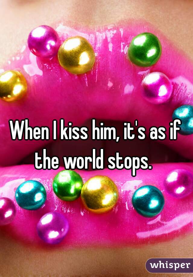 When I kiss him, it's as if the world stops.  