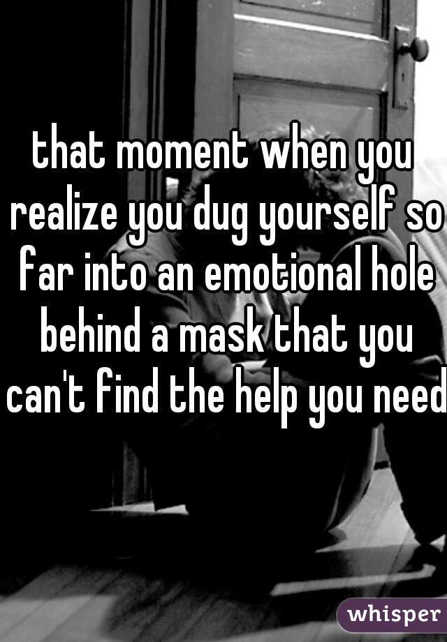 that moment when you realize you dug yourself so far into an emotional hole behind a mask that you can't find the help you need 
