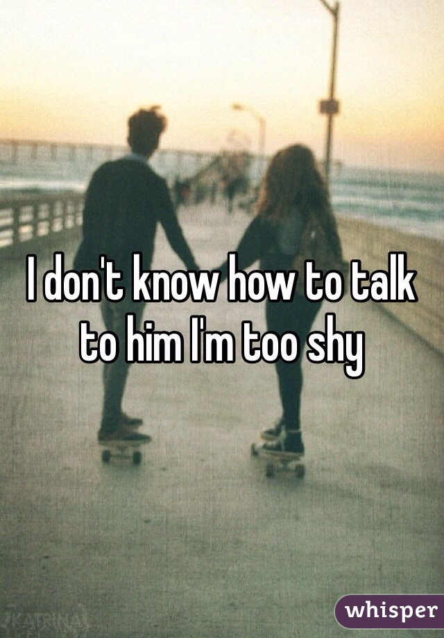 I don't know how to talk to him I'm too shy