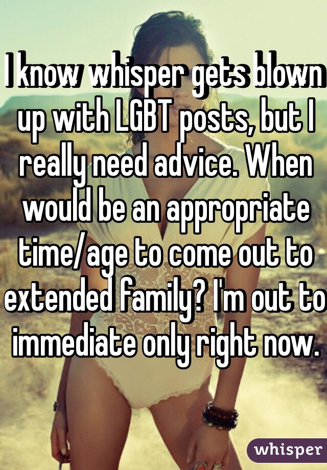 I know whisper gets blown up with LGBT posts, but I really need advice. When would be an appropriate time/age to come out to extended family? I'm out to immediate only right now. 