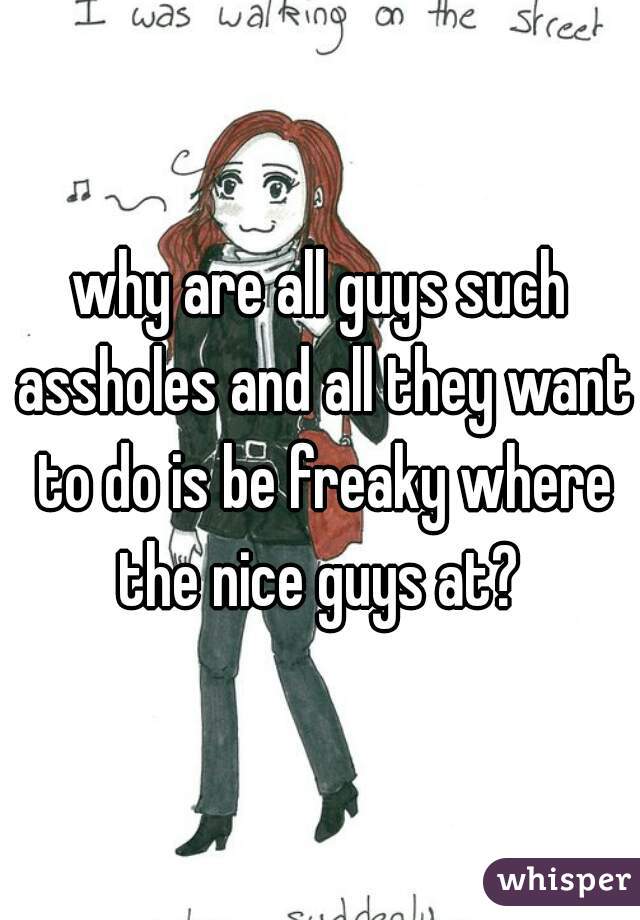 why are all guys such assholes and all they want to do is be freaky where the nice guys at? 