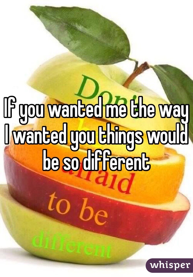 If you wanted me the way I wanted you things would be so different 