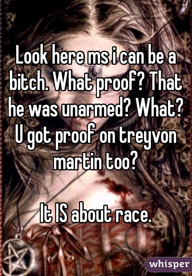 Look here ms i can be a bitch. What proof? That he was unarmed? What? U got proof on treyvon martin too? 

It IS about race. 