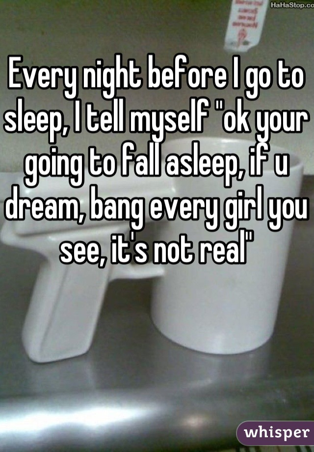 Every night before I go to sleep, I tell myself "ok your going to fall asleep, if u dream, bang every girl you see, it's not real"