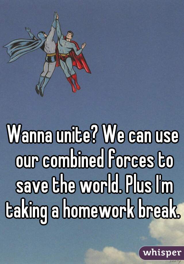 Wanna unite? We can use our combined forces to save the world. Plus I'm taking a homework break. 