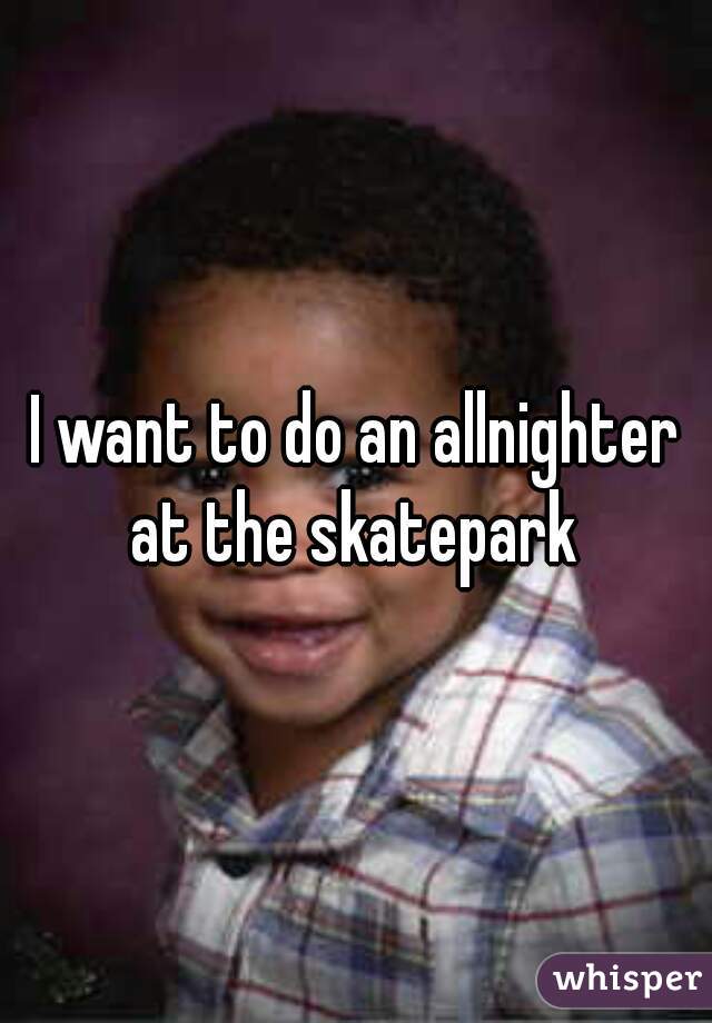 I want to do an allnighter at the skatepark 